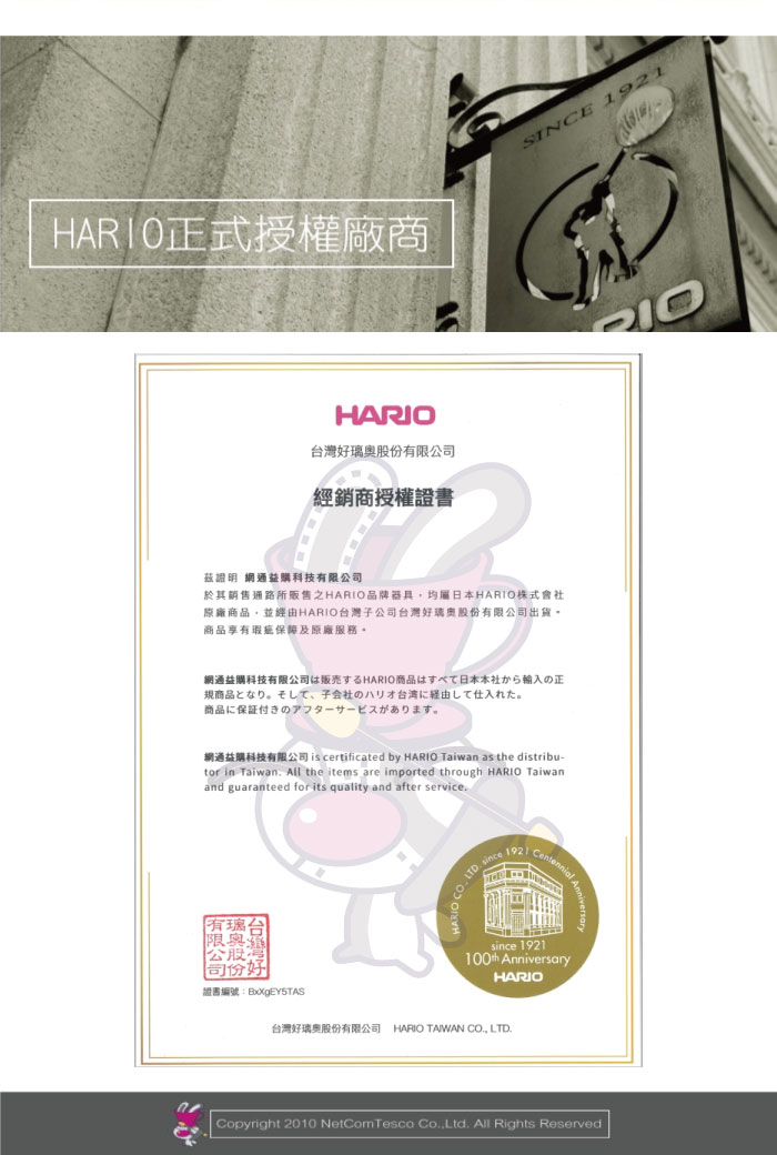 HAR10正式授權廠商HARIO台灣好股公司經銷商授權證書SINCE 1921有限公股份證書編號:BxXgEY5TASsince 1921 AnniversaryHARIO台灣好璃股份有限公司 HARIO TAIWAN CO LTD Copyright 2010 NetComTesco Co.,Ltd. All Rights Reserved
